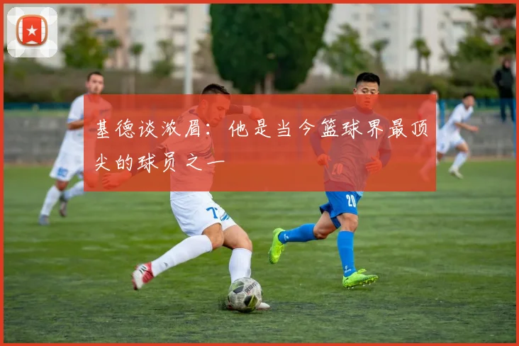 基德谈浓眉：他是当今篮球界最顶尖的球员之一