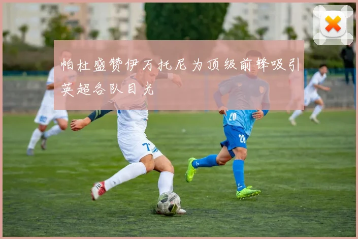 帕杜盛赞伊万托尼为顶级前锋吸引英超各队目光