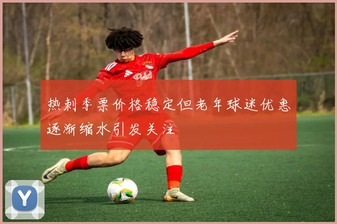 热刺季票价格稳定但老年球迷优惠逐渐缩水引发关注