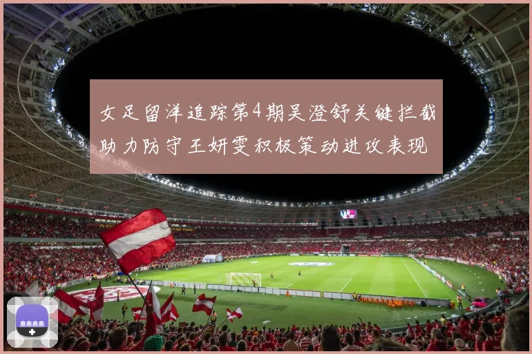 女足留洋追踪第4期吴澄舒关键拦截助力防守王妍雯积极策动进攻表现出色