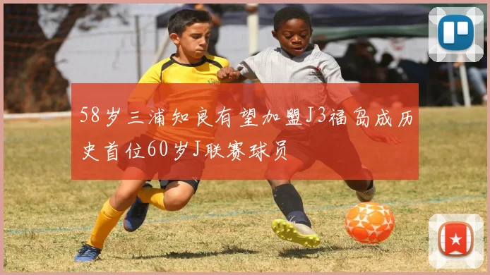 58岁三浦知良有望加盟J3福岛成历史首位60岁J联赛球员