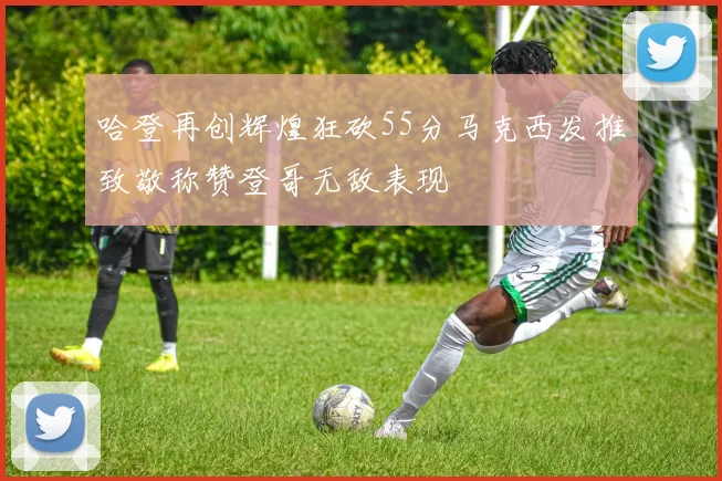 哈登再创辉煌狂砍55分马克西发推致敬称赞登哥无敌表现