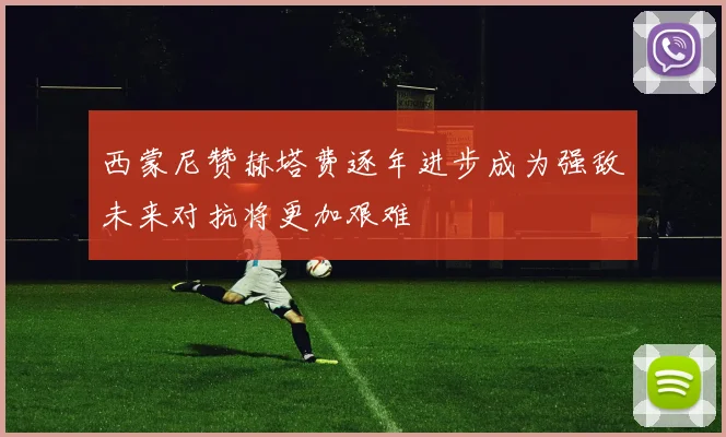 西蒙尼赞赫塔费逐年进步成为强敌未来对抗将更加艰难