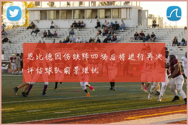 恩比德因伤缺阵四场后将进行再次评估球队前景堪忧