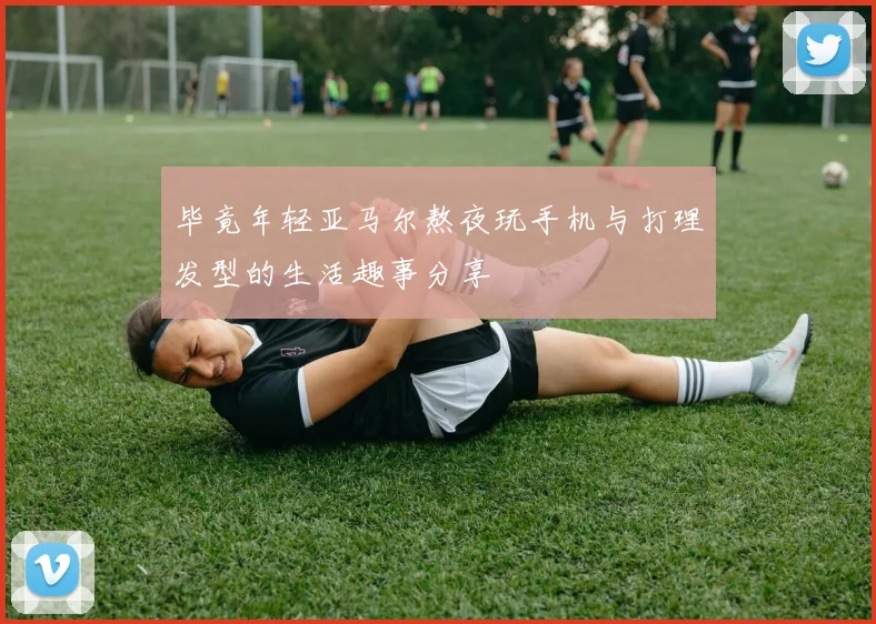 毕竟年轻亚马尔熬夜玩手机与打理发型的生活趣事分享