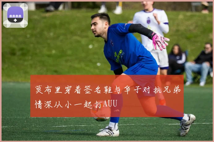 莫布里穿着签名鞋与华子对抗兄弟情深从小一起打AUU