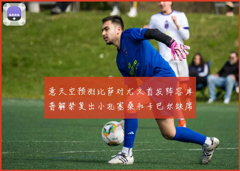 意天空预测比萨对尤文首发阵容库普解禁复出小孔塞桑和卡巴尔缺席