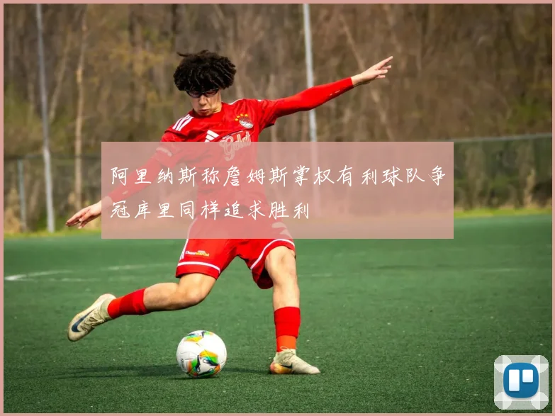 阿里纳斯称詹姆斯掌权有利球队争冠库里同样追求胜利