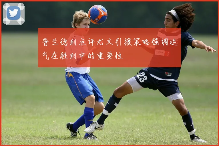普兰德利点评尤文引援策略强调运气在胜利中的重要性