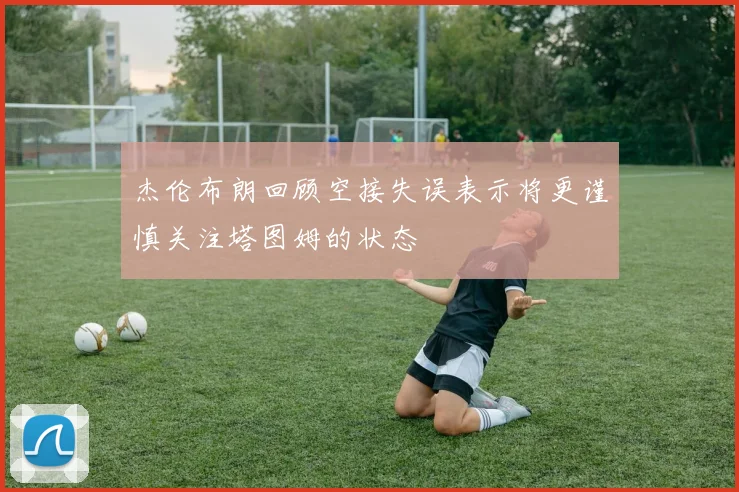 杰伦布朗回顾空接失误表示将更谨慎关注塔图姆的状态