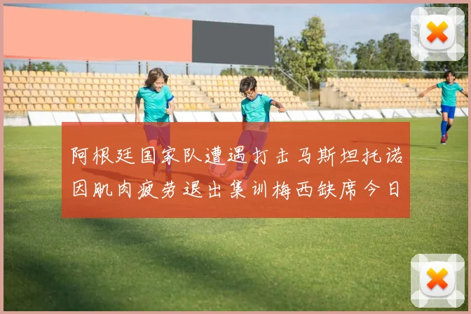 阿根廷国家队遭遇打击马斯坦托诺因肌肉疲劳退出集训梅西缺席今日比赛