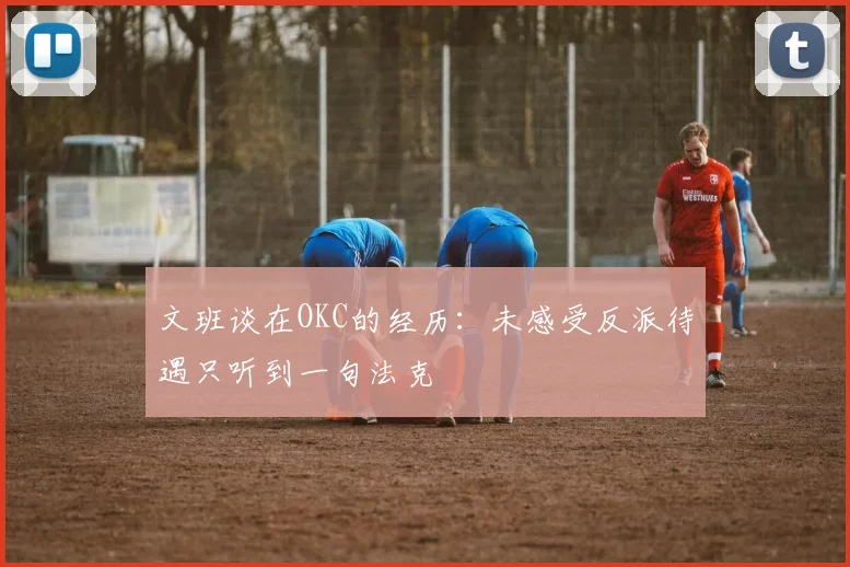 文班谈在OKC的经历：未感受反派待遇只听到一句法克