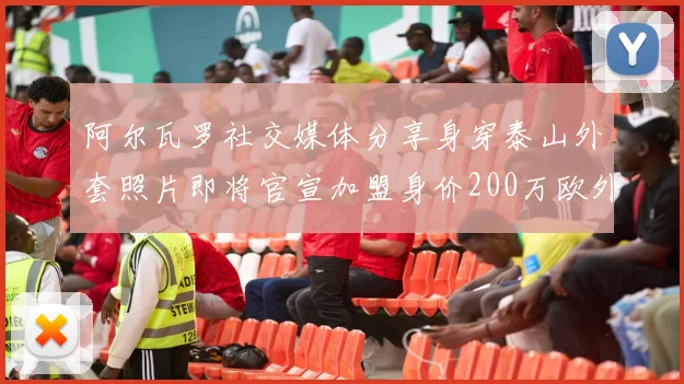 阿尔瓦罗社交媒体分享身穿泰山外套照片即将官宣加盟身价200万欧外援