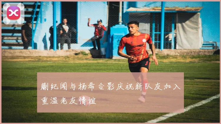 蒯纪闻与杨希合影庆祝新队友加入重温老友情谊