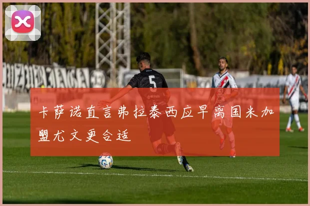 卡萨诺直言弗拉泰西应早离国米加盟尤文更合适