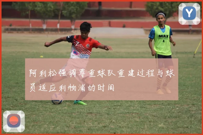 阿利松强调尊重球队重建过程与球员适应利物浦的时间