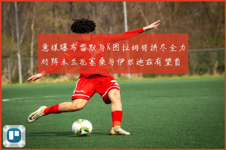 意媒曝布雷默与K图拉姆将拼尽全力对阵米兰孔塞桑与伊尔迪兹有望首发出战