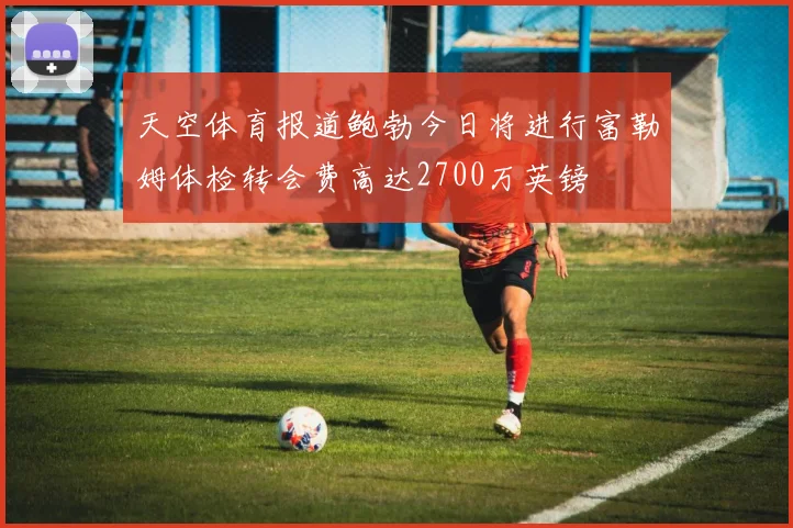 天空体育报道鲍勃今日将进行富勒姆体检转会费高达2700万英镑