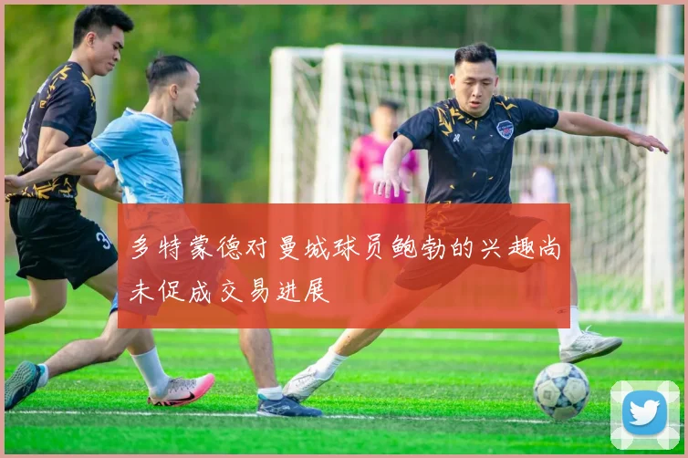 多特蒙德对曼城球员鲍勃的兴趣尚未促成交易进展