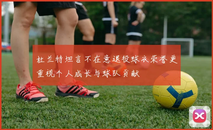 杜兰特坦言不在意退役球衣荣誉更重视个人成长与球队贡献